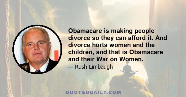 Obamacare is making people divorce so they can afford it. And divorce hurts women and the children, and that is Obamacare and their War on Women.