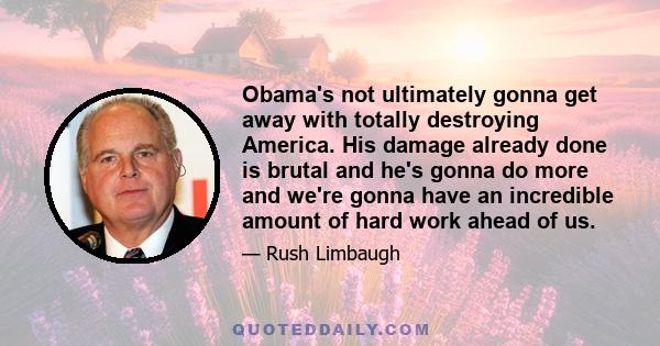 Obama's not ultimately gonna get away with totally destroying America. His damage already done is brutal and he's gonna do more and we're gonna have an incredible amount of hard work ahead of us.