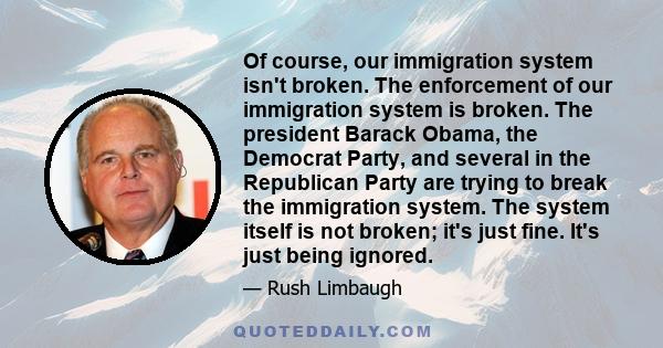 Of course, our immigration system isn't broken. The enforcement of our immigration system is broken. The president Barack Obama, the Democrat Party, and several in the Republican Party are trying to break the