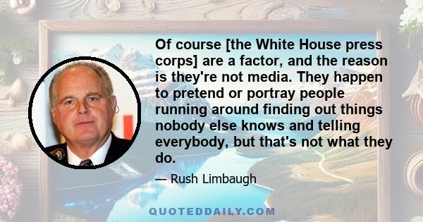 Of course [the White House press corps] are a factor, and the reason is they're not media. They happen to pretend or portray people running around finding out things nobody else knows and telling everybody, but that's