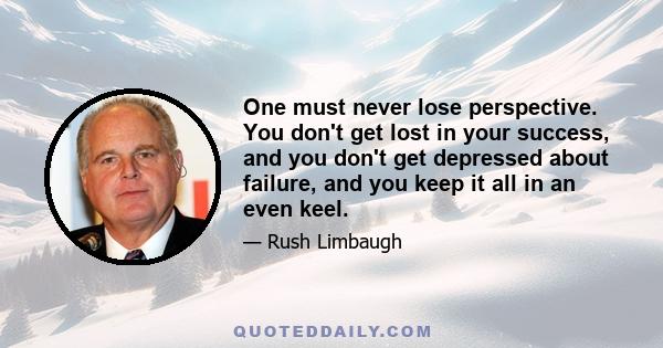 One must never lose perspective. You don't get lost in your success, and you don't get depressed about failure, and you keep it all in an even keel.