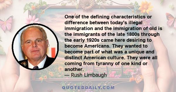 One of the defining characteristics or difference between today's illegal immigration and the immigration of old is the immigrants of the late 1800s through the early 1920s came here desiring to become Americans. They