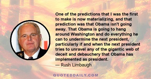 One of the predictions that I was the first to make is now materializing, and that prediction was that Obama isn't going away. That Obama is going to hang around Washington and do everything he can to undermine the next 