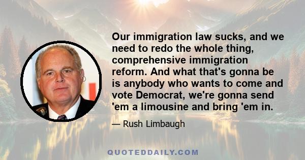 Our immigration law sucks, and we need to redo the whole thing, comprehensive immigration reform. And what that's gonna be is anybody who wants to come and vote Democrat, we're gonna send 'em a limousine and bring 'em