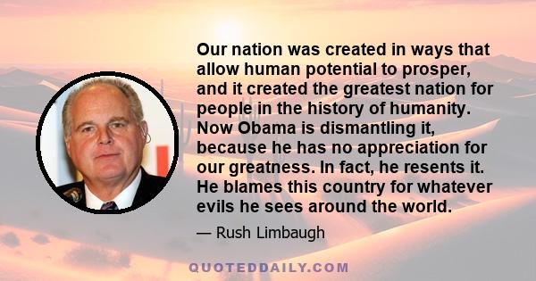 Our nation was created in ways that allow human potential to prosper, and it created the greatest nation for people in the history of humanity. Now Obama is dismantling it, because he has no appreciation for our