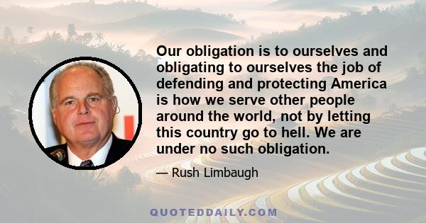 Our obligation is to ourselves and obligating to ourselves the job of defending and protecting America is how we serve other people around the world, not by letting this country go to hell. We are under no such