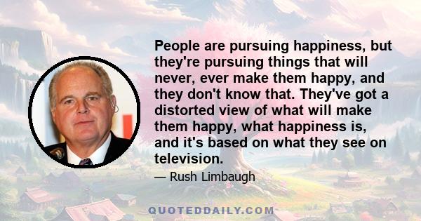 People are pursuing happiness, but they're pursuing things that will never, ever make them happy, and they don't know that. They've got a distorted view of what will make them happy, what happiness is, and it's based on 