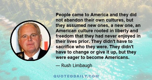 People came to America and they did not abandon their own cultures, but they assumed new ones, a new one, an American culture rooted in liberty and freedom that they had never enjoyed in their lives prior. They didn't