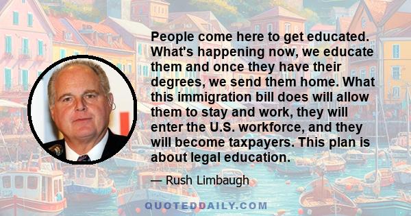 People come here to get educated. What's happening now, we educate them and once they have their degrees, we send them home. What this immigration bill does will allow them to stay and work, they will enter the U.S.