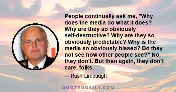People continually ask me, Why does the media do what it does? Why are they so obviously self-destructive? Why are they so obviously predictable? Why is the media so obviously biased? Do they not see how other people