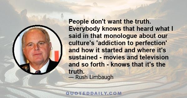 People don't want the truth. Everybody knows that heard what I said in that monologue about our culture's 'addiction to perfection' and how it started and where it's sustained - movies and television and so forth -