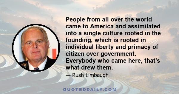 People from all over the world came to America and assimilated into a single culture rooted in the founding, which is rooted in individual liberty and primacy of citizen over government. Everybody who came here, that's