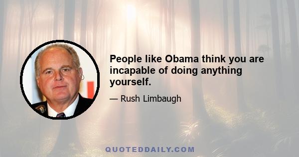 People like Obama think you are incapable of doing anything yourself.