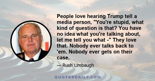 People love hearing Trump tell a media person, You're stupid, what kind of question is that? You have no idea what you're talking about, let me tell you what - They love that. Nobody ever talks back to 'em. Nobody ever