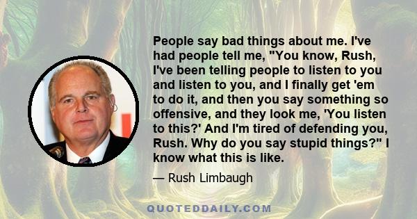 People say bad things about me. I've had people tell me, You know, Rush, I've been telling people to listen to you and listen to you, and I finally get 'em to do it, and then you say something so offensive, and they