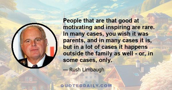 People that are that good at motivating and inspiring are rare. In many cases, you wish it was parents, and in many cases it is, but in a lot of cases it happens outside the family as well - or, in some cases, only.