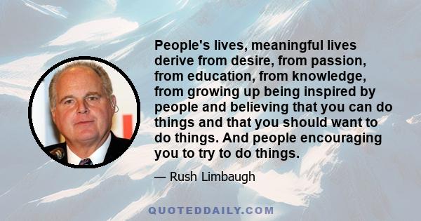 People's lives, meaningful lives derive from desire, from passion, from education, from knowledge, from growing up being inspired by people and believing that you can do things and that you should want to do things. And 