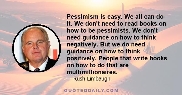 Pessimism is easy. We all can do it. We don't need to read books on how to be pessimists. We don't need guidance on how to think negatively. But we do need guidance on how to think positively. People that write books on 