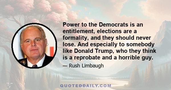 Power to the Democrats is an entitlement, elections are a formality, and they should never lose. And especially to somebody like Donald Trump, who they think is a reprobate and a horrible guy.