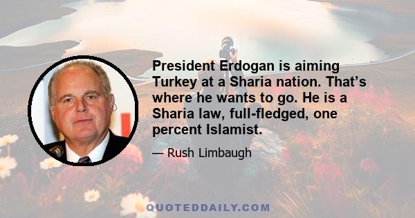 President Erdogan is aiming Turkey at a Sharia nation. That’s where he wants to go. He is a Sharia law, full-fledged, one percent Islamist.