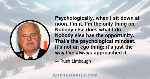 Psychologically, when I sit down at noon, I'm it. I'm the only thing on. Nobody else does what I do. Nobody else has the opportunity. That's the psychological mindset. It's not an ego thing; it's just the way I've