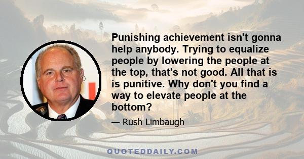 Punishing achievement isn't gonna help anybody. Trying to equalize people by lowering the people at the top, that's not good. All that is is punitive. Why don't you find a way to elevate people at the bottom?