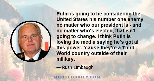 Putin is going to be considering the United States his number one enemy no matter who our president is - and no matter who's elected, that isn't going to change. I think Putin is loving the media saying he's got all