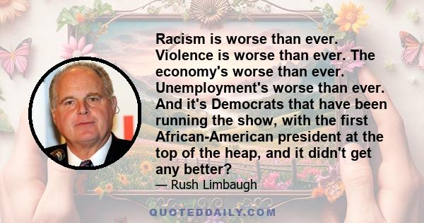 Racism is worse than ever. Violence is worse than ever. The economy's worse than ever. Unemployment's worse than ever. And it's Democrats that have been running the show, with the first African-American president at the 