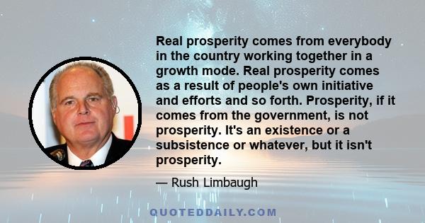 Real prosperity comes from everybody in the country working together in a growth mode. Real prosperity comes as a result of people's own initiative and efforts and so forth. Prosperity, if it comes from the government,