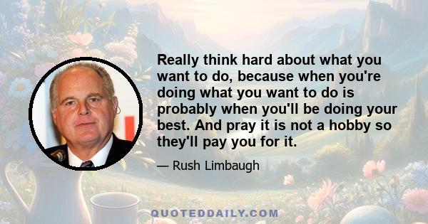 Really think hard about what you want to do, because when you're doing what you want to do is probably when you'll be doing your best. And pray it is not a hobby so they'll pay you for it.