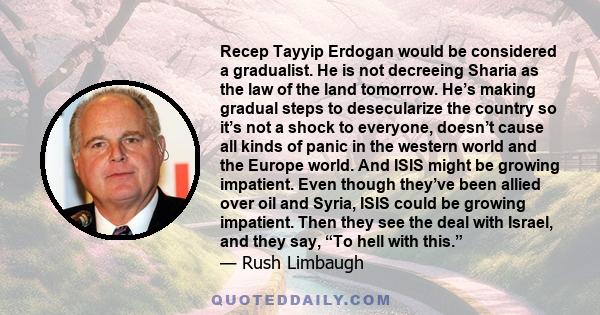 Recep Tayyip Erdogan would be considered a gradualist. He is not decreeing Sharia as the law of the land tomorrow. He’s making gradual steps to desecularize the country so it’s not a shock to everyone, doesn’t cause all 