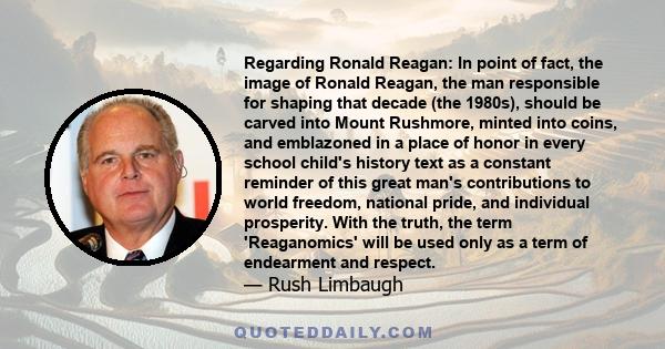 Regarding Ronald Reagan: In point of fact, the image of Ronald Reagan, the man responsible for shaping that decade (the 1980s), should be carved into Mount Rushmore, minted into coins, and emblazoned in a place of honor 