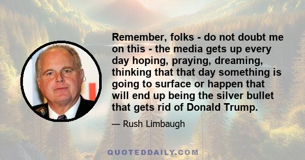 Remember, folks - do not doubt me on this - the media gets up every day hoping, praying, dreaming, thinking that that day something is going to surface or happen that will end up being the silver bullet that gets rid of 