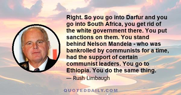 Right. So you go into Darfur and you go into South Africa, you get rid of the white government there. You put sanctions on them. You stand behind Nelson Mandela - who was bankrolled by communists for a time, had the