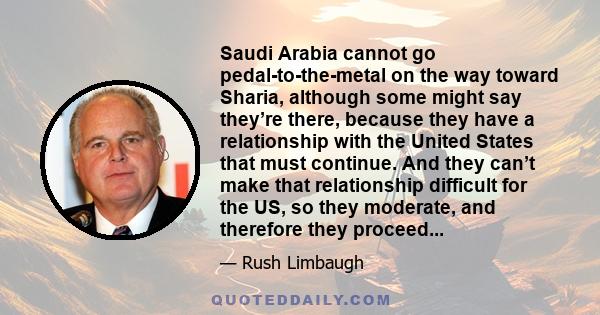 Saudi Arabia cannot go pedal-to-the-metal on the way toward Sharia, although some might say they’re there, because they have a relationship with the United States that must continue. And they can’t make that