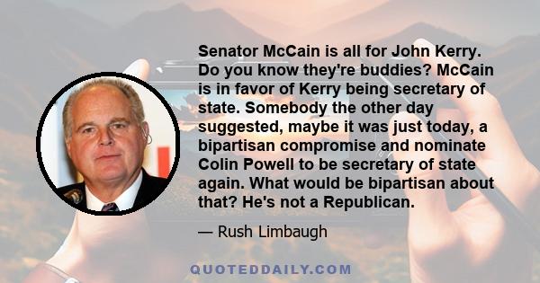 Senator McCain is all for John Kerry. Do you know they're buddies? McCain is in favor of Kerry being secretary of state. Somebody the other day suggested, maybe it was just today, a bipartisan compromise and nominate