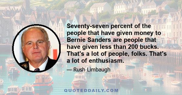 Seventy-seven percent of the people that have given money to Bernie Sanders are people that have given less than 200 bucks. That's a lot of people, folks. That's a lot of enthusiasm.