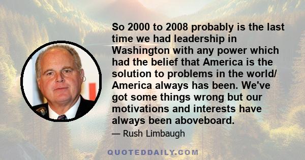 So 2000 to 2008 probably is the last time we had leadership in Washington with any power which had the belief that America is the solution to problems in the world/ America always has been. We've got some things wrong