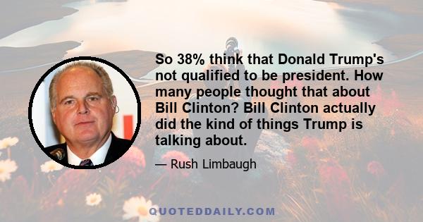 So 38% think that Donald Trump's not qualified to be president. How many people thought that about Bill Clinton? Bill Clinton actually did the kind of things Trump is talking about.