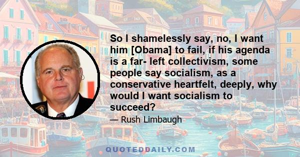 So I shamelessly say, no, I want him [Obama] to fail, if his agenda is a far- left collectivism, some people say socialism, as a conservative heartfelt, deeply, why would I want socialism to succeed?