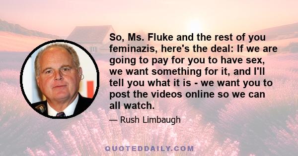 So, Ms. Fluke and the rest of you feminazis, here's the deal: If we are going to pay for you to have sex, we want something for it, and I'll tell you what it is - we want you to post the videos online so we can all