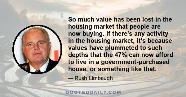 So much value has been lost in the housing market that people are now buying. If there's any activity in the housing market, it's because values have plummeted to such depths that the 47% can now afford to live in a