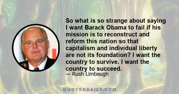 So what is so strange about saying I want Barack Obama to fail if his mission is to reconstruct and reform this nation so that capitalism and individual liberty are not its foundation? I want the country to survive. I