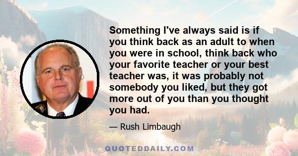 Something I've always said is if you think back as an adult to when you were in school, think back who your favorite teacher or your best teacher was, it was probably not somebody you liked, but they got more out of you 