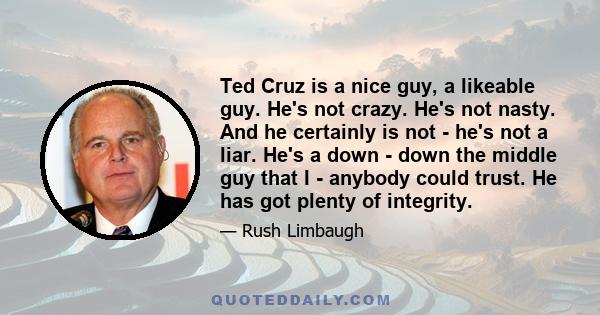 Ted Cruz is a nice guy, a likeable guy. He's not crazy. He's not nasty. And he certainly is not - he's not a liar. He's a down - down the middle guy that I - anybody could trust. He has got plenty of integrity.