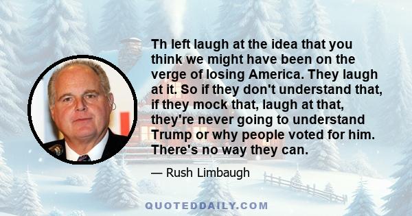 Th left laugh at the idea that you think we might have been on the verge of losing America. They laugh at it. So if they don't understand that, if they mock that, laugh at that, they're never going to understand Trump