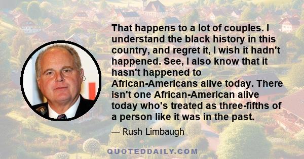 That happens to a lot of couples. I understand the black history in this country, and regret it, I wish it hadn't happened. See, I also know that it hasn't happened to African-Americans alive today. There isn't one