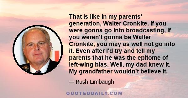 That is like in my parents' generation, Walter Cronkite. If you were gonna go into broadcasting, if you weren't gonna be Walter Cronkite, you may as well not go into it. Even after I'd try and tell my parents that he