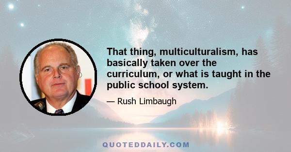 That thing, multiculturalism, has basically taken over the curriculum, or what is taught in the public school system.