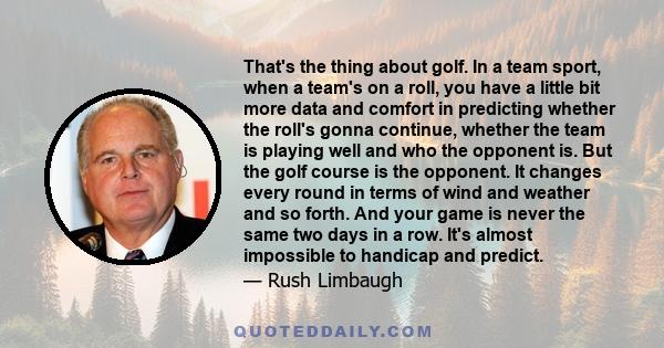 That's the thing about golf. In a team sport, when a team's on a roll, you have a little bit more data and comfort in predicting whether the roll's gonna continue, whether the team is playing well and who the opponent